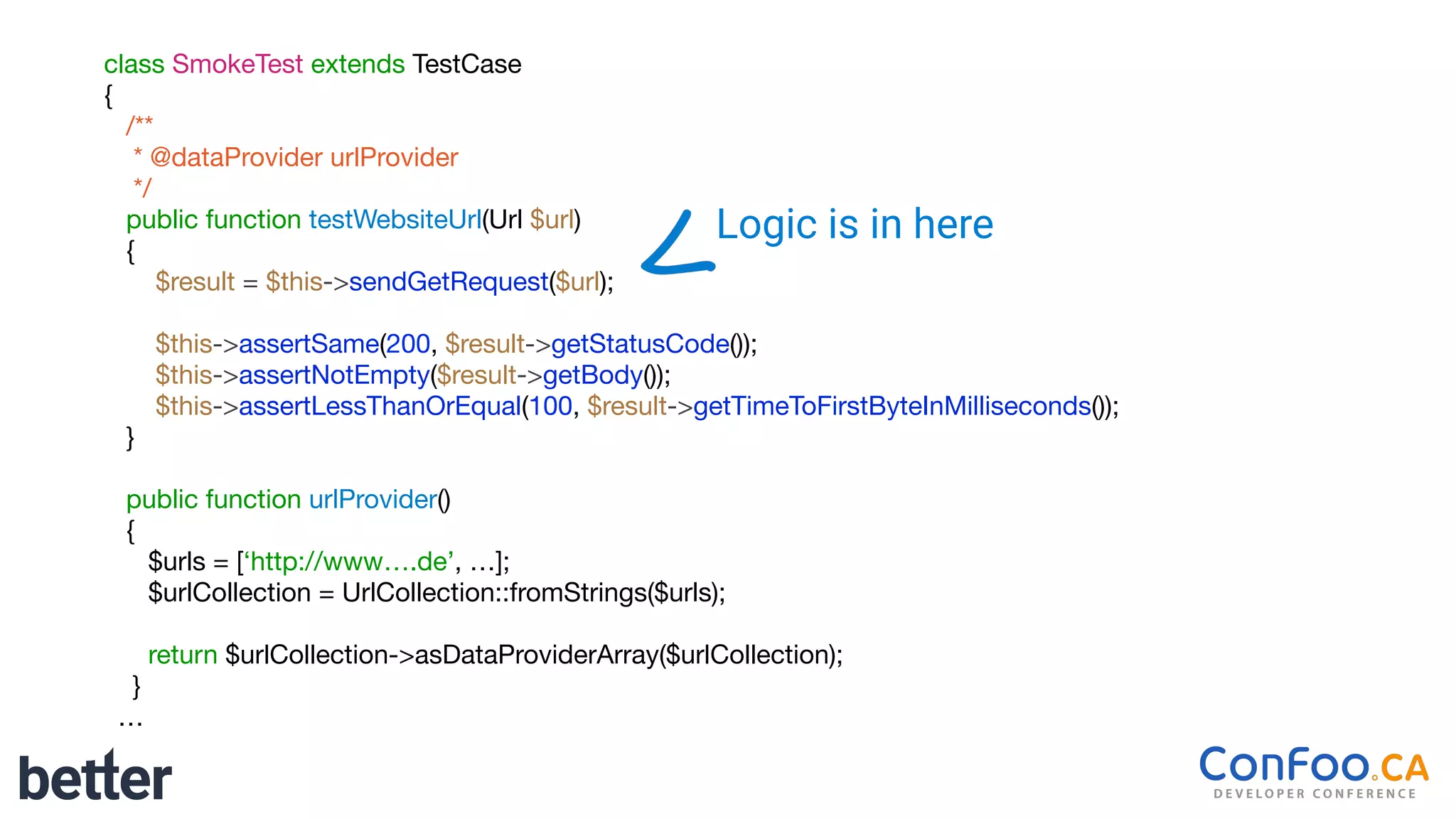 class SmokeTest extends TestCase

{

/**

* @dataProvider urlProvider

*/

public function testWebsiteUrl(Url $url)

{

$result = $this->sendGetRequest($url);

$this->assertSame(200, $result->getStatusCode());

$this->assertNotEmpty($result->getBody());

$this->assertLessThanOrEqual(100, $result->getTimeToFirstByteInMilliseconds());

}

public function urlProvider()

{

$urls = [‘http://www….de’, …];

$urlCollection = UrlCollection::fromStrings($urls);

return $urlCollection->asDataProviderArray($urlCollection);

}

…
Logic is in here
 