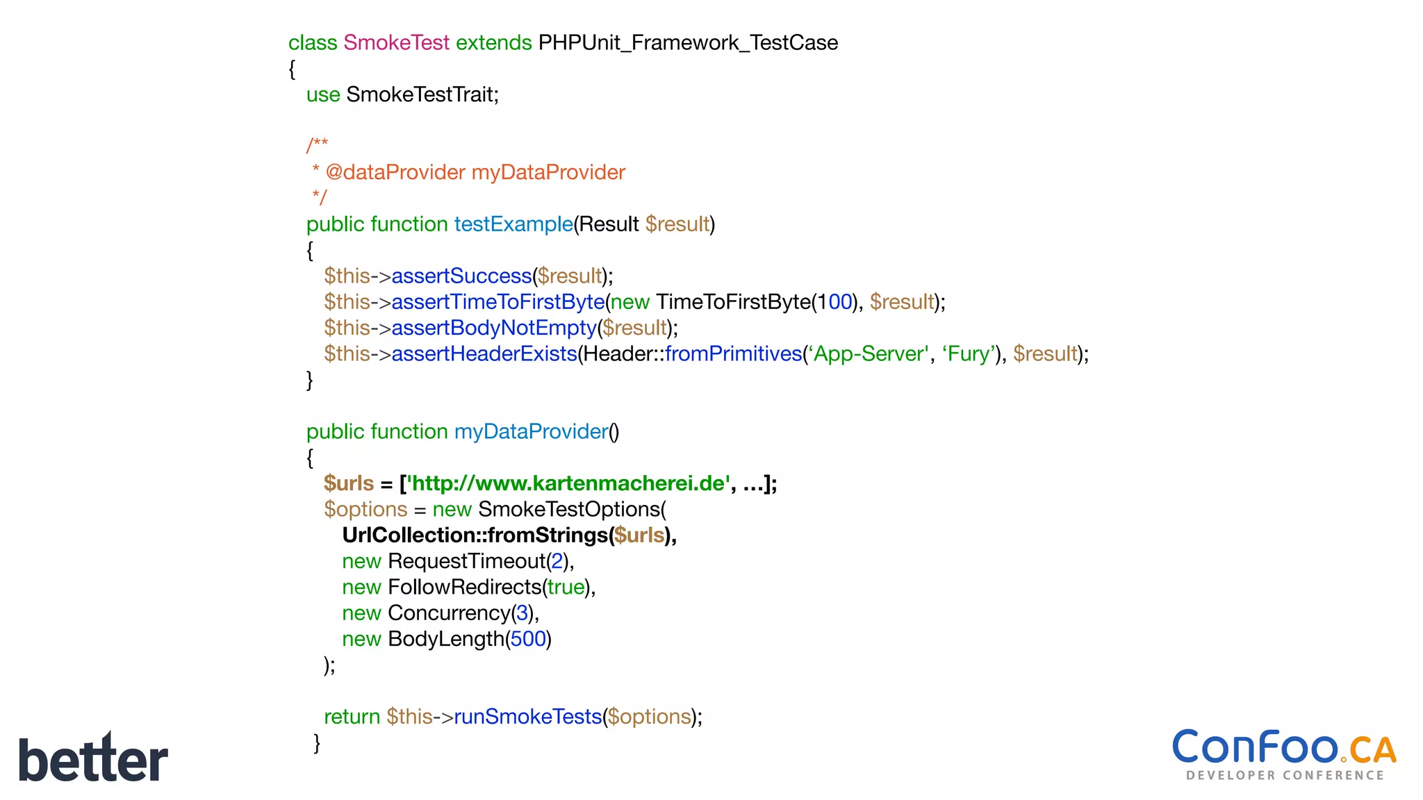 class SmokeTest extends PHPUnit_Framework_TestCase

{

use SmokeTestTrait;

/**

* @dataProvider myDataProvider

*/

public function testExample(Result $result)

{

$this->assertSuccess($result);

$this->assertTimeToFirstByte(new TimeToFirstByte(100), $result);

$this->assertBodyNotEmpty($result);

$this->assertHeaderExists(Header::fromPrimitives(‘App-Server', ‘Fury’), $result);

}

public function myDataProvider()

{

$urls = ['http://www.kartenmacherei.de', …];
$options = new SmokeTestOptions(

UrlCollection::fromStrings($urls),
new RequestTimeout(2),

new FollowRedirects(true),

new Concurrency(3),

new BodyLength(500)

);

return $this->runSmokeTests($options);

}
 