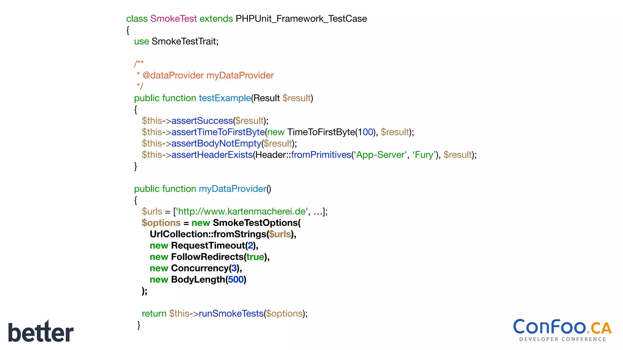 class SmokeTest extends PHPUnit_Framework_TestCase

{

use SmokeTestTrait;

/**

* @dataProvider myDataProvider

*/

public function testExample(Result $result)

{

$this->assertSuccess($result);

$this->assertTimeToFirstByte(new TimeToFirstByte(100), $result);

$this->assertBodyNotEmpty($result);

$this->assertHeaderExists(Header::fromPrimitives(‘App-Server', ‘Fury’), $result);

}

public function myDataProvider()

{

$urls = ['http://www.kartenmacherei.de', …];

$options = new SmokeTestOptions(
UrlCollection::fromStrings($urls),
new RequestTimeout(2),
new FollowRedirects(true),
new Concurrency(3),
new BodyLength(500)
);
return $this->runSmokeTests($options);

}
 