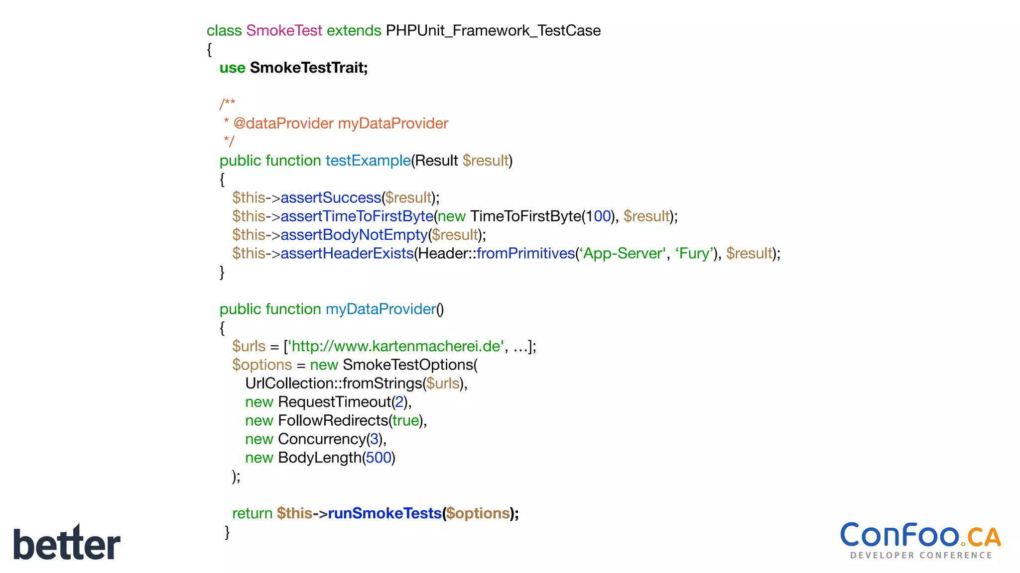 class SmokeTest extends PHPUnit_Framework_TestCase

{

use SmokeTestTrait;
/**

* @dataProvider myDataProvider

*/

public function testExample(Result $result)

{

$this->assertSuccess($result);

$this->assertTimeToFirstByte(new TimeToFirstByte(100), $result);

$this->assertBodyNotEmpty($result);

$this->assertHeaderExists(Header::fromPrimitives(‘App-Server', ‘Fury’), $result);

}

public function myDataProvider()

{

$urls = ['http://www.kartenmacherei.de', …];

$options = new SmokeTestOptions(

UrlCollection::fromStrings($urls),

new RequestTimeout(2),

new FollowRedirects(true),

new Concurrency(3),

new BodyLength(500)

);

return $this->runSmokeTests($options);

}
 