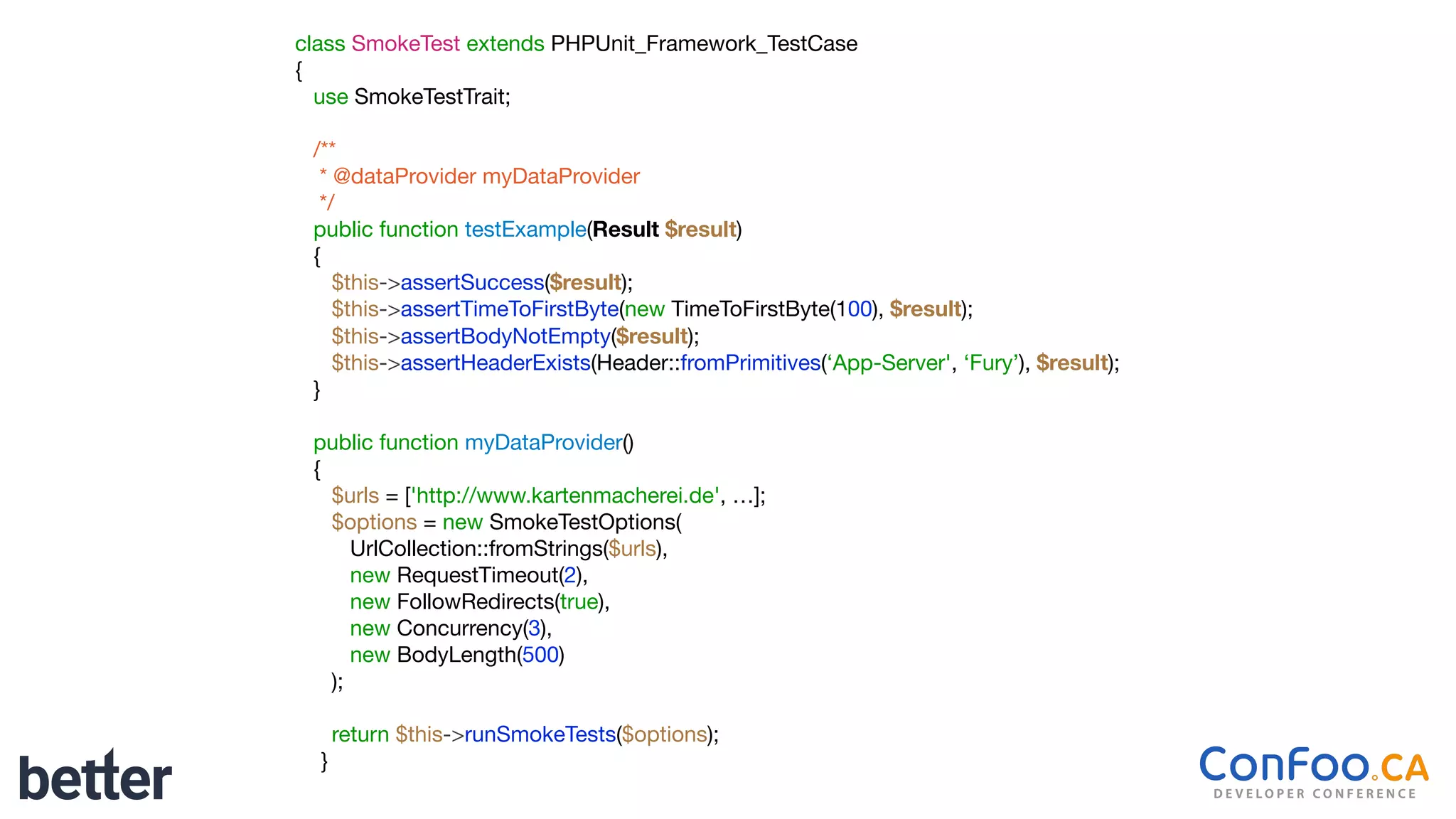 class SmokeTest extends PHPUnit_Framework_TestCase

{

use SmokeTestTrait;

/**

* @dataProvider myDataProvider

*/

public function testExample(Result $result)

{

$this->assertSuccess($result);

$this->assertTimeToFirstByte(new TimeToFirstByte(100), $result);

$this->assertBodyNotEmpty($result);

$this->assertHeaderExists(Header::fromPrimitives(‘App-Server', ‘Fury’), $result);

}

public function myDataProvider()

{

$urls = ['http://www.kartenmacherei.de', …];

$options = new SmokeTestOptions(

UrlCollection::fromStrings($urls),

new RequestTimeout(2),

new FollowRedirects(true),

new Concurrency(3),

new BodyLength(500)

);

return $this->runSmokeTests($options);

}
 