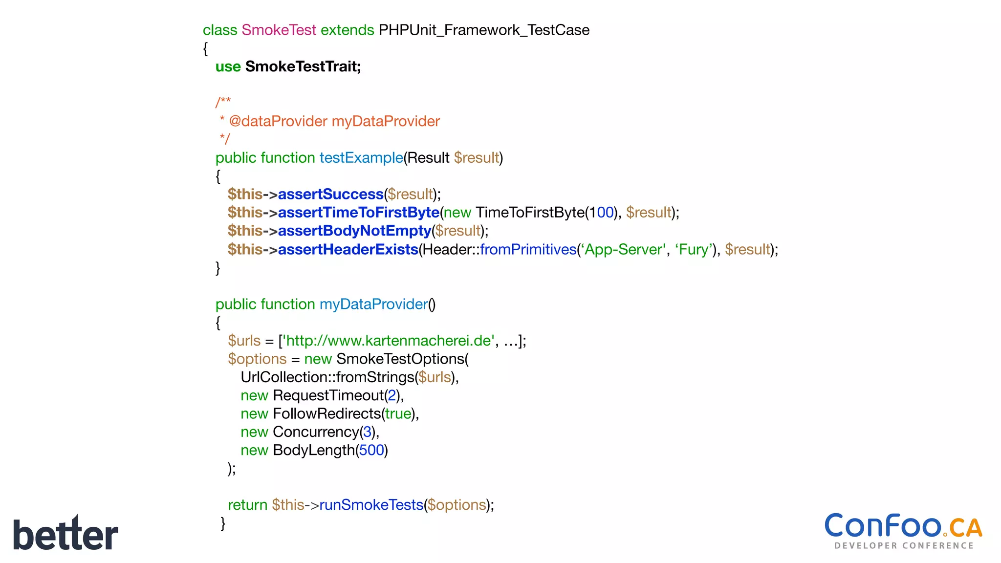 class SmokeTest extends PHPUnit_Framework_TestCase

{

use SmokeTestTrait;
/**

* @dataProvider myDataProvider

*/

public function testExample(Result $result)

{

$this->assertSuccess($result);

$this->assertTimeToFirstByte(new TimeToFirstByte(100), $result);

$this->assertBodyNotEmpty($result);

$this->assertHeaderExists(Header::fromPrimitives(‘App-Server', ‘Fury’), $result);

}

public function myDataProvider()

{

$urls = ['http://www.kartenmacherei.de', …];

$options = new SmokeTestOptions(

UrlCollection::fromStrings($urls),

new RequestTimeout(2),

new FollowRedirects(true),

new Concurrency(3),

new BodyLength(500)

);

return $this->runSmokeTests($options);

}
 