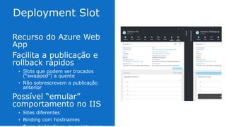 Recurso do Azure Web App
Facilita a publicação e
rollback rápidos
• Slots que podem ser trocados
(“swapped”) a quente
• Não sobrescrevem a publicação anterior
Possível “emular”
comportamento no IIS
• Sites diferentes
• Binding com hostnames
• Troca de bindings via scripts para “swap”
 