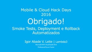 Mobile & Cloud Hack Days 2016
Obrigado!
Smoke Tests, Deployment e Rollback
Automatizados
Igor Abade V. Leite | Lambda3
Microsoft MVP, Visual Studio ALM
ProfessionalScrum Trainer
 