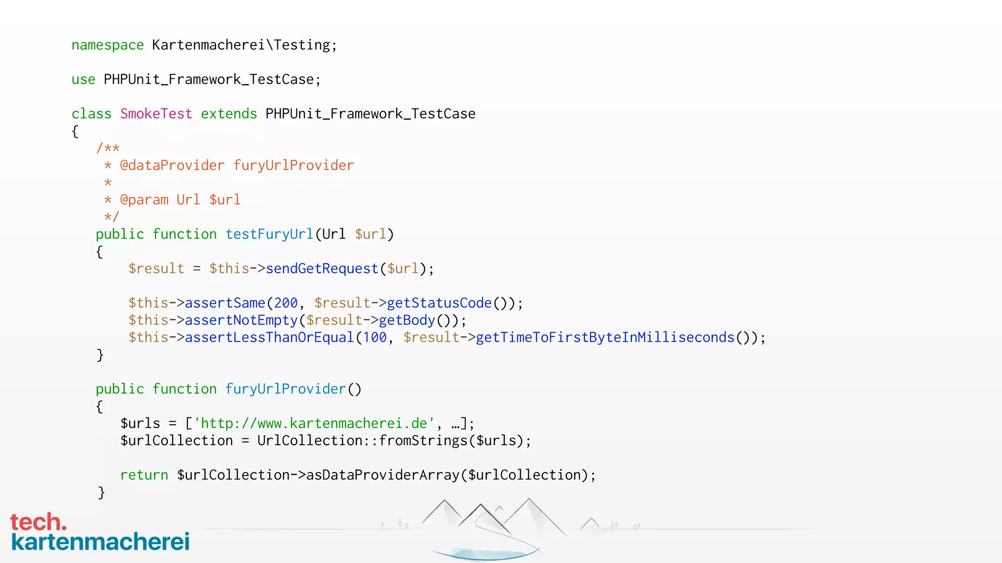 namespace KartenmachereiTesting;
use PHPUnit_Framework_TestCase;
class SmokeTest extends PHPUnit_Framework_TestCase
{
/**
* @dataProvider furyUrlProvider
*
* @param Url $url
*/
public function testFuryUrl(Url $url)
{
$result = $this->sendGetRequest($url);
$this->assertSame(200, $result->getStatusCode());
$this->assertNotEmpty($result->getBody());
$this->assertLessThanOrEqual(100, $result->getTimeToFirstByteInMilliseconds());
}
public function furyUrlProvider()
{
$urls = ['http://www.kartenmacherei.de', …];
$urlCollection = UrlCollection::fromStrings($urls);
return $urlCollection->asDataProviderArray($urlCollection);
}
 