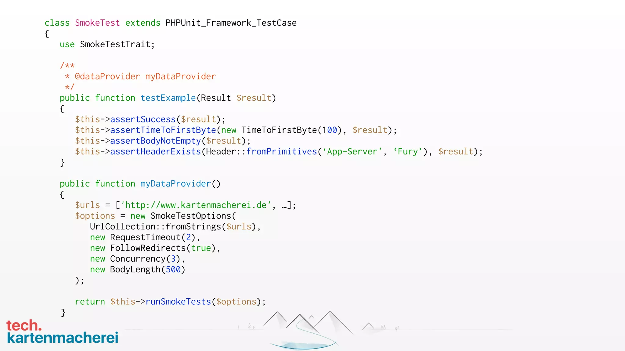 class SmokeTest extends PHPUnit_Framework_TestCase
{
use SmokeTestTrait;
/**
* @dataProvider myDataProvider
*/
public function testExample(Result $result)
{
$this->assertSuccess($result);
$this->assertTimeToFirstByte(new TimeToFirstByte(100), $result);
$this->assertBodyNotEmpty($result);
$this->assertHeaderExists(Header::fromPrimitives(‘App-Server', ‘Fury’), $result);
}
public function myDataProvider()
{
$urls = ['http://www.kartenmacherei.de', …];
$options = new SmokeTestOptions(
UrlCollection::fromStrings($urls),
new RequestTimeout(2),
new FollowRedirects(true),
new Concurrency(3),
new BodyLength(500)
);
return $this->runSmokeTests($options);
}
 