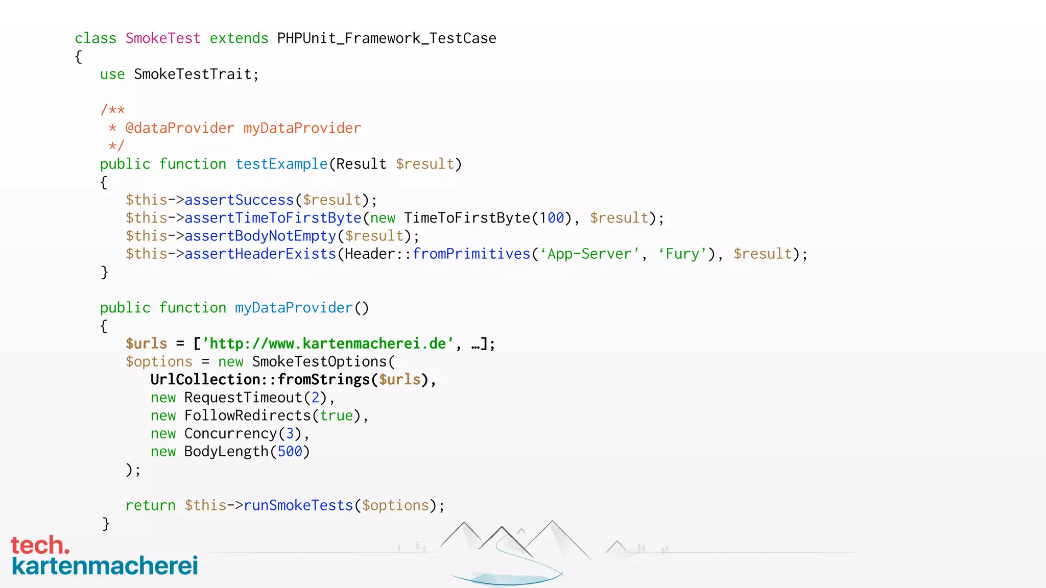 class SmokeTest extends PHPUnit_Framework_TestCase
{
use SmokeTestTrait;
/**
* @dataProvider myDataProvider
*/
public function testExample(Result $result)
{
$this->assertSuccess($result);
$this->assertTimeToFirstByte(new TimeToFirstByte(100), $result);
$this->assertBodyNotEmpty($result);
$this->assertHeaderExists(Header::fromPrimitives(‘App-Server', ‘Fury’), $result);
}
public function myDataProvider()
{
$urls = ['http://www.kartenmacherei.de', …];
$options = new SmokeTestOptions(
UrlCollection::fromStrings($urls),
new RequestTimeout(2),
new FollowRedirects(true),
new Concurrency(3),
new BodyLength(500)
);
return $this->runSmokeTests($options);
}
 