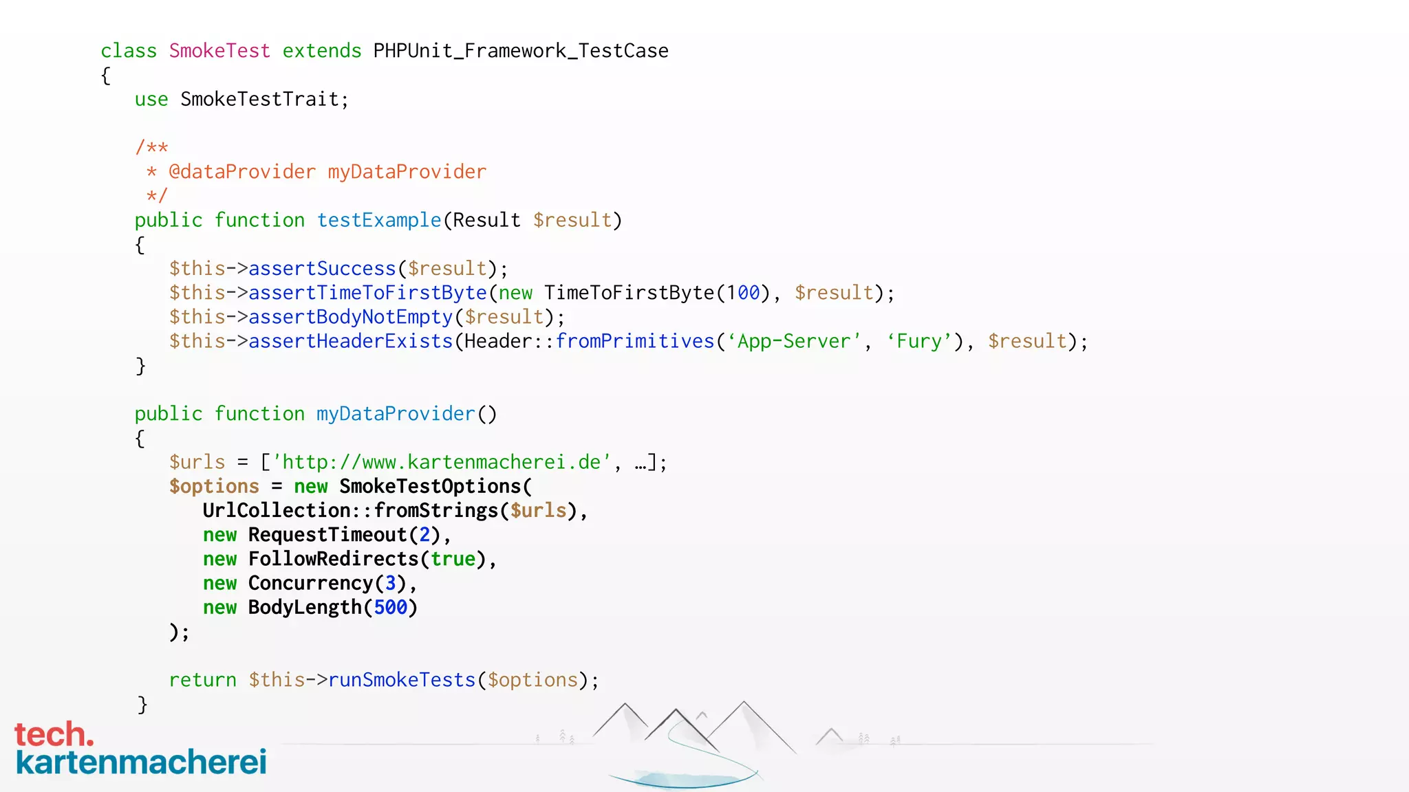 class SmokeTest extends PHPUnit_Framework_TestCase
{
use SmokeTestTrait;
/**
* @dataProvider myDataProvider
*/
public function testExample(Result $result)
{
$this->assertSuccess($result);
$this->assertTimeToFirstByte(new TimeToFirstByte(100), $result);
$this->assertBodyNotEmpty($result);
$this->assertHeaderExists(Header::fromPrimitives(‘App-Server', ‘Fury’), $result);
}
public function myDataProvider()
{
$urls = ['http://www.kartenmacherei.de', …];
$options = new SmokeTestOptions(
UrlCollection::fromStrings($urls),
new RequestTimeout(2),
new FollowRedirects(true),
new Concurrency(3),
new BodyLength(500)
);
return $this->runSmokeTests($options);
}
 