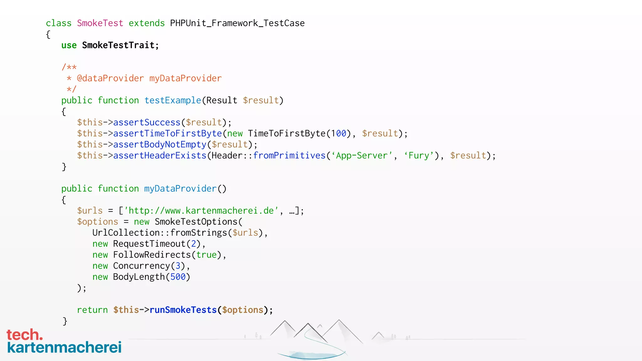class SmokeTest extends PHPUnit_Framework_TestCase
{
use SmokeTestTrait;
/**
* @dataProvider myDataProvider
*/
public function testExample(Result $result)
{
$this->assertSuccess($result);
$this->assertTimeToFirstByte(new TimeToFirstByte(100), $result);
$this->assertBodyNotEmpty($result);
$this->assertHeaderExists(Header::fromPrimitives(‘App-Server', ‘Fury’), $result);
}
public function myDataProvider()
{
$urls = ['http://www.kartenmacherei.de', …];
$options = new SmokeTestOptions(
UrlCollection::fromStrings($urls),
new RequestTimeout(2),
new FollowRedirects(true),
new Concurrency(3),
new BodyLength(500)
);
return $this->runSmokeTests($options);
}
 