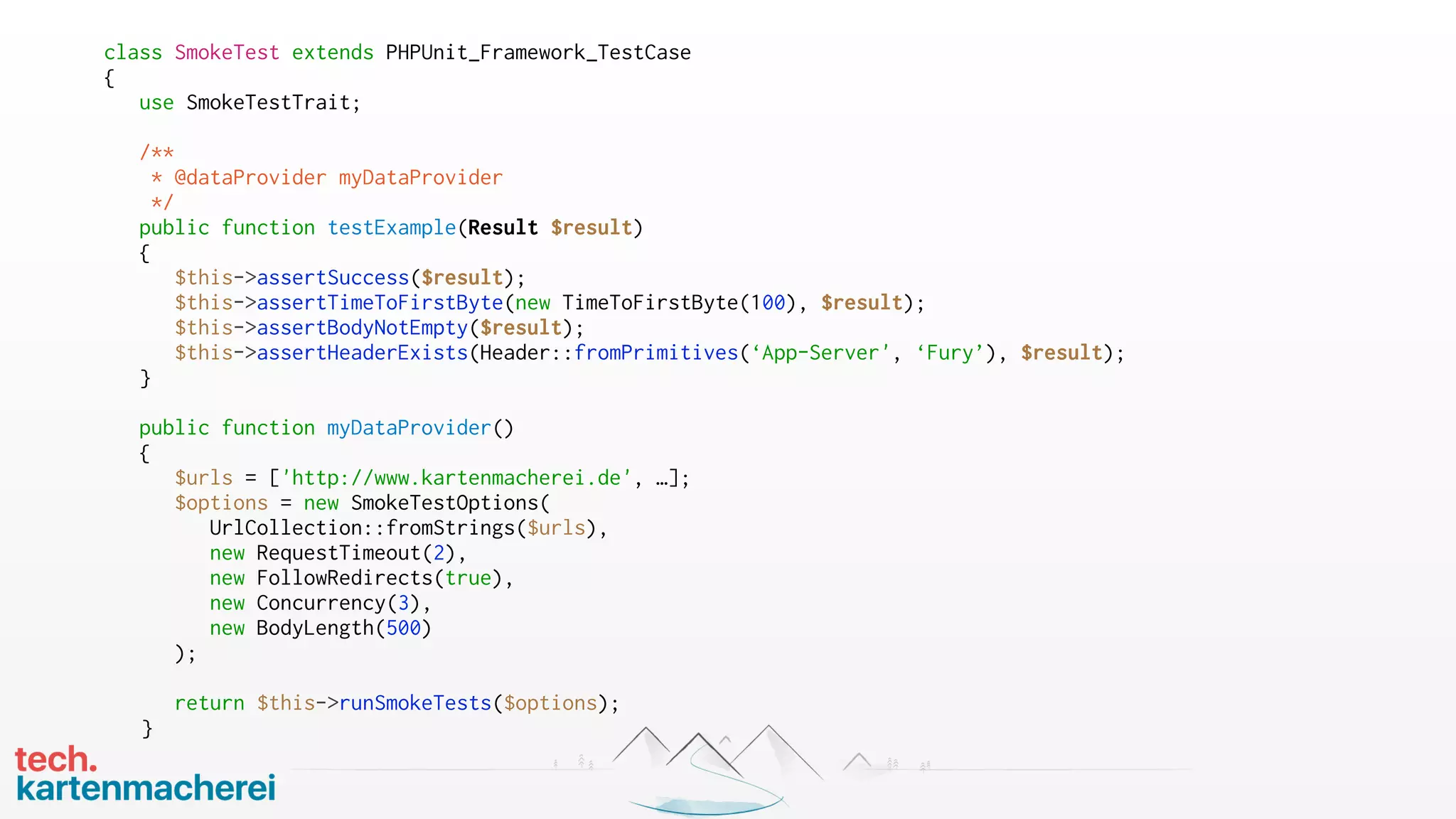 class SmokeTest extends PHPUnit_Framework_TestCase
{
use SmokeTestTrait;
/**
* @dataProvider myDataProvider
*/
public function testExample(Result $result)
{
$this->assertSuccess($result);
$this->assertTimeToFirstByte(new TimeToFirstByte(100), $result);
$this->assertBodyNotEmpty($result);
$this->assertHeaderExists(Header::fromPrimitives(‘App-Server', ‘Fury’), $result);
}
public function myDataProvider()
{
$urls = ['http://www.kartenmacherei.de', …];
$options = new SmokeTestOptions(
UrlCollection::fromStrings($urls),
new RequestTimeout(2),
new FollowRedirects(true),
new Concurrency(3),
new BodyLength(500)
);
return $this->runSmokeTests($options);
}
 