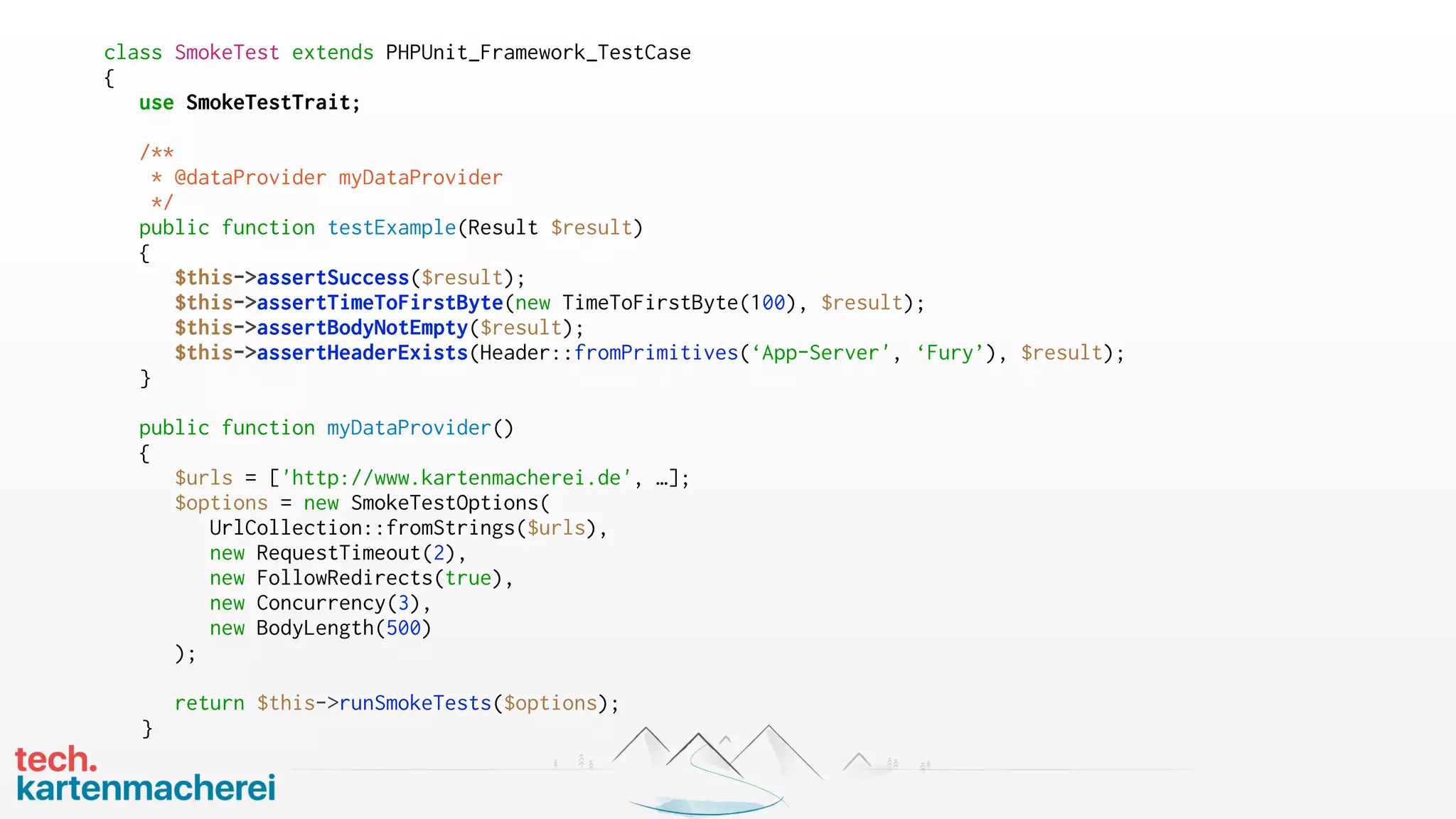 class SmokeTest extends PHPUnit_Framework_TestCase
{
use SmokeTestTrait;
/**
* @dataProvider myDataProvider
*/
public function testExample(Result $result)
{
$this->assertSuccess($result);
$this->assertTimeToFirstByte(new TimeToFirstByte(100), $result);
$this->assertBodyNotEmpty($result);
$this->assertHeaderExists(Header::fromPrimitives(‘App-Server', ‘Fury’), $result);
}
public function myDataProvider()
{
$urls = ['http://www.kartenmacherei.de', …];
$options = new SmokeTestOptions(
UrlCollection::fromStrings($urls),
new RequestTimeout(2),
new FollowRedirects(true),
new Concurrency(3),
new BodyLength(500)
);
return $this->runSmokeTests($options);
}
 