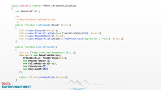 class SmokeTest extends PHPUnit_Framework_TestCase
{
use SmokeTestTrait;
/**
* @dataProvider myDataProvider
*/
public function testExample(Result $result)
{
$this->assertSuccess($result);
$this->assertTimeToFirstByte(new TimeToFirstByte(100), $result);
$this->assertBodyNotEmpty($result);
$this->assertHeaderExists(Header::fromPrimitives(‘App-Server', ‘Fury’), $result);
}
public function myDataProvider()
{
$urls = ['http://www.kartenmacherei.de', …];
$options = new SmokeTestOptions(
UrlCollection::fromStrings($urls),
new RequestTimeout(2),
new FollowRedirects(true),
new Concurrency(3),
new BodyLength(500)
);
return $this->runSmokeTests($options);
}
 