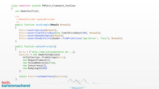 class SmokeTest extends PHPUnit_Framework_TestCase
{
use SmokeTestTrait;
/**
* @dataProvider myDataProvider
*/
public function testExample(Result $result)
{
$this->assertSuccess($result);
$this->assertTimeToFirstByte(new TimeToFirstByte(100), $result);
$this->assertBodyNotEmpty($result);
$this->assertHeaderExists(Header::fromPrimitives(‘App-Server', ‘Fury’), $result);
}
public function myDataProvider()
{
$urls = ['http://www.kartenmacherei.de', …];
$options = new SmokeTestOptions(
UrlCollection::fromStrings($urls),
new RequestTimeout(2),
new FollowRedirects(true),
new Concurrency(3),
new BodyLength(500)
);
return $this->runSmokeTests($options);
}
 
