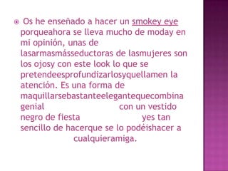  Os he enseñado a hacer un smokey eye porqueahora se lleva mucho de moday en mi opinión, unas de lasarmasmásseductoras de lasmujeres son los ojosy con este look lo que se pretendeesprofundizarlosyquellamen la atención. Es una forma de maquillarsebastanteelegantequecombina genial         	              con un vestido negro de fiesta   	              yes tan sencillo de hacerque se lo podéishacer a          	              cualquieramiga.