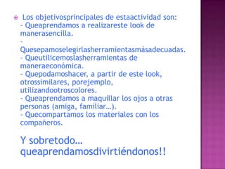  Los objetivosprincipales de estaactividad son:- Queaprendamos a realizareste look de manerasencilla.-Quesepamoselegirlasherramientasmásadecuadas.- Queutilicemoslasherramientas de maneraeconómica.- Quepodamoshacer, a partir de este look, otrossimilares, porejemplo, utilizandootroscolores.- Queaprendamos a maquillar los ojos a otras personas (amiga, familiar…).- Quecompartamos los materiales con los compañeros.Y sobretodo… queaprendamosdivirtiéndonos!!