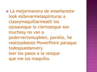  La mejormanera de enseñareste look esllevarmelaspinturas a claseymaquillarmeallí los ojosaunque lo ciertoesque son muchosy no van a poderverlomuybien, porello, he realizadoeste PowerPoint paraquetodospuedanveryleer los pasos a la vezqueque me los maquillo.