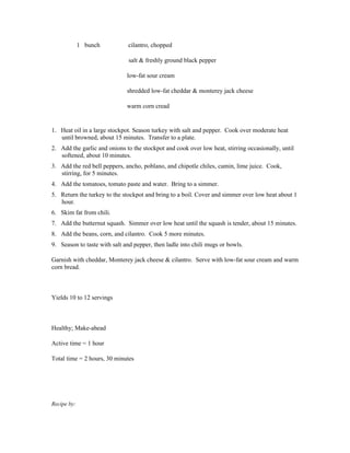 1 bunch          cilantro, chopped

                               salt & freshly ground black pepper

                              low-fat sour cream

                              shredded low-fat cheddar & monterey jack cheese

                              warm corn cread


1. Heat oil in a large stockpot. Season turkey with salt and pepper. Cook over moderate heat
   until browned, about 15 minutes. Transfer to a plate.
2. Add the garlic and onions to the stockpot and cook over low heat, stirring occasionally, until
   softened, about 10 minutes.
3. Add the red bell peppers, ancho, poblano, and chipotle chiles, cumin, lime juice. Cook,
   stirring, for 5 minutes.
4. Add the tomatoes, tomato paste and water. Bring to a simmer.
5. Return the turkey to the stockpot and bring to a boil. Cover and simmer over low heat about 1
   hour.
6. Skim fat from chili.
7. Add the butternut squash. Simmer over low heat until the squash is tender, about 15 minutes.
8. Add the beans, corn, and cilantro. Cook 5 more minutes.
9. Season to taste with salt and pepper, then ladle into chili mugs or bowls.

Garnish with cheddar, Monterey jack cheese & cilantro. Serve with low-fat sour cream and warm
corn bread.



Yields 10 to 12 servings



Healthy; Make-ahead

Active time = 1 hour

Total time = 2 hours, 30 minutes




Recipe by:
 