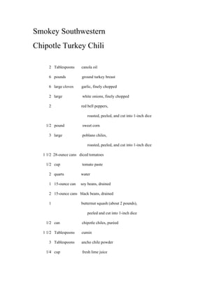 Smokey Southwestern
Chipotle Turkey Chili

     2 Tablespoons     canola oil

     6 pounds          ground turkey breast

     6 large cloves    garlic, finely chopped

     2 large            white onions, finely chopped

     2                 red bell peppers,

                           roasted, peeled, and cut into 1-inch dice

   1/2 pound            sweet corn

     3 large            poblano chiles,

                           roasted, peeled, and cut into 1-inch dice

  1 1/2 28-ounce cans diced tomatoes

   1/2 cup             tomato paste

     2 quarts          water

     1 15-ounce can    soy beans, drained

     2 15-ounce cans black beans, drained

     1                 butternut squash (about 2 pounds),

                           peeled and cut into 1-inch dice

   1/2 can             chipotle chiles, puréed

  1 1/2 Tablespoons    cumin

     3 Tablespoons     ancho chile powder

   1/4 cup             fresh lime juice
 