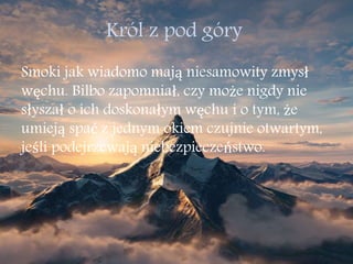 Król z pod góry
Smoki jak wiadomo mają niesamowity zmysł
węchu. Bilbo zapomniał, czy może nigdy nie
słyszał o ich doskonałym węchu i o tym, że
umieją spać z jednym okiem czujnie otwartym,
jeśli podejrzewają niebezpieczeństwo.
 