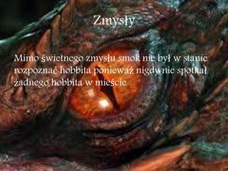 Zmysły
Mimo świetnego zmysłu smok nie był w stanie
rozpoznać hobbita ponieważ nigdy nie spotkał
żadnego hobbita w mieście
 