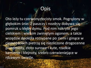 Opis
Oto leży tu czerwonyzłocisty smok. Pogrążony w
głębokim śnie. Z paszczy i nozdrzy dobywa się
pomruk u kłęby dymu. Pod nim nakryte jego
cielskiem i wielkim zwiniętym ogonem, a także
wszędzie dookoła rozsypane po ziemi i ginące w
ciemnościach pietrzą się niezliczone drogocenne
przedmioty, złoto surowe i kute, rzadkie
kamienie i klejnoty, srebro czerwieniejące w
rdzawym świetle.
 