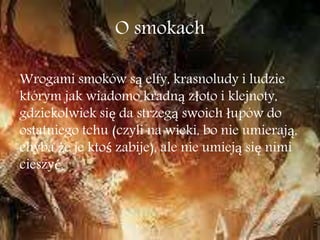O smokach
Wrogami smoków są elfy, krasnoludy i ludzie
którym jak wiadomo kradną złoto i klejnoty,
gdziekolwiek się da strzegą swoich łupów do
ostatniego tchu (czyli na wieki, bo nie umierają,
chyba że je ktoś zabije), ale nie umieją się nimi
cieszyć.
 