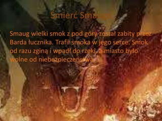 Śmierć Smauga
Smaug wielki smok z pod góry został zabity przez
Barda łucznika. Trafił smoka w jego serce. Smok
od razu zginą i wpadł do rzeki, a miasto było
wolne od niebezpieczeństwa.
 
