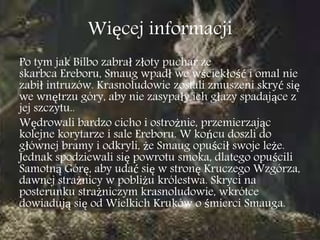 Więcej informacji
Po tym jak Bilbo zabrał złoty puchar ze
skarbca Ereboru, Smaug wpadł we wściekłość i omal nie
zabił intruzów. Krasnoludowie zostali zmuszeni skryć się
we wnętrzu góry, aby nie zasypały ich głazy spadające z
jej szczytu..
Wędrowali bardzo cicho i ostrożnie, przemierzając
kolejne korytarze i sale Ereboru. W końcu doszli do
głównej bramy i odkryli, że Smaug opuścił swoje leże.
Jednak spodziewali się powrotu smoka, dlatego opuścili
Samotną Górę, aby udać się w stronę Kruczego Wzgórza,
dawnej strażnicy w pobliżu królestwa. Skryci na
posterunku strażniczym krasnoludowie, wkrótce
dowiadują się od Wielkich Kruków o śmierci Smauga.
 