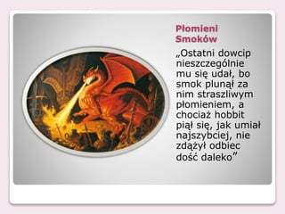 Płomieni
Smoków
„Ostatni dowcip
nieszczególnie
mu się udał, bo
smok plunął za
nim straszliwym
płomieniem, a
chociaż hobbit
piął się, jak umiał
najszybciej, nie
zdążył odbiec
dość daleko”
 