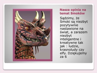 Nasza opinia na
temat Smoków
Sądzimy, że
Smoki są niezbyt
pozytywnie
nastawione na
świat, a zarazem
niezbyt
inteligentne i
kreatywne tak
jak : ludzie,
krasnoludy czy
elfy. Dziękujemy
za 6
 