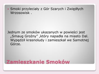 Zamieszkanie Smoków
 Smoki przyleciały z Gór Szarych i Zwiędłych
Wrzosowisk .
Jednym ze smoków ukazanych w powieści jest
„Smaug Groźny” ,który napadła na miasto Dal.
Wypędził krasnoludy i zamieszkał we Samotnej
Górze.
 