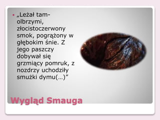 Wygląd Smauga
 „Leżał tam-
olbrzymi,
złocistoczerwony
smok, pogrążony w
głębokim śnie. Z
jego paszczy
dobywał się
grzmiący pomruk, z
nozdrzy uchodziły
smużki dymu(…)”
 