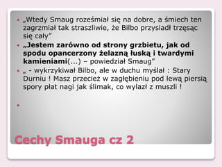Cechy Smauga cz 2
 „Wtedy Smaug roześmiał się na dobre, a śmiech ten
zagrzmiał tak straszliwie, że Bilbo przysiadł trzęsąc
się cały”
 „Jestem zarówno od strony grzbietu, jak od
spodu opancerzony żelazną łuską i twardymi
kamieniami(...) – powiedział Smaug”
 „ - wykrzykiwał Bilbo, ale w duchu myślał : Stary
Durniu ! Masz przecież w zagłębieniu pod lewą piersią
spory płat nagi jak ślimak, co wylazł z muszli !

 