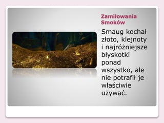 Zamiłowania
Smoków
Smaug kochał
złoto, klejnoty
i najróżniejsze
błyskotki
ponad
wszystko, ale
nie potrafił je
właściwie
używać.
 