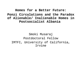 Homes for a Better Future:
Ponzi Circulations and the Paradox
of Alienable/ Inalienable Homes in
      Postsocialist Albania


            Smoki Musaraj
         Postdoctoral Fellow
  IMTFI, University of California,
                Irvine
 