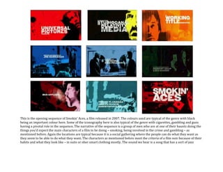 This is the opening sequence of Smokin’ Aces, a film released in 2007. The colours used are typical of the genre with black being an important colour here. Some of the iconography here is also typical of the genre with cigarettes, gambling and guns having a pivotal role in the sequence. The narrative of the sequence is a group of men who are at one of their haunts doing the things you’d expect the main characters of a film to be doing – smoking, being involved in the crime and gambling – as mentioned before. Again the locations are typical because it is a social gathering where the people can do what they want as they seem to be able to do what they want. The characters as mentioned before meet the criteria of a film noir because of their habits and what they look like – in suits or oher smart clothing mostly. The sound we hear is a song that has a sort of jazz sound – a kind of music that was popular in the USA in the 50’s (Film Noir’s conventional time setting). There are two different songs that we hear but they do both fit this genre of music and therefore fit the genre of film that it is.<br />