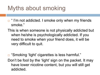 Myths about smoking
 “ I’m not addicted. I smoke only when my friends
smoke.”
This is when someone is not physically addicted but
when he/she is psychologically addicted. If you
need to smoke when your friend does, it will be
very difficult to quit.
 “Smoking ‘light’ cigarettes is less harmful.”
Don’t be fool by the ‘light’ sign on the packet. It may
have lower nicotine content, but you will still get
addicted.
 