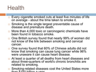 Health
 Every cigarette smoked cuts at least five minutes of life
on average - about the time taken to smoke it.
 Smoking is the single largest preventable cause of
disease and premature death.
 More than 4,000 toxic or carcinogenic chemicals have
been found in tobacco smoke.
 One British survey found that nearly 99% of women did
not know of the link between smoking and cervical
cancer.
 One survey found that 60% of Chinese adults did not
know that smoking can cause lung cancer while 96%
were unaware it can cause heart disease.
 At least a quarter of all deaths from heart diseases and
about three-quarters of world's chronic bronchitis are
related to smoking.
 Smoking-related diseases cost the United States more
 