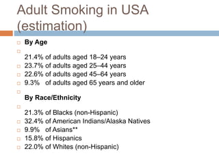 Adult Smoking in USA
(estimation)
 By Age

21.4% of adults aged 18–24 years
 23.7% of adults aged 25–44 years
 22.6% of adults aged 45–64 years
 9.3% of adults aged 65 years and older

By Race/Ethnicity

21.3% of Blacks (non-Hispanic)
 32.4% of American Indians/Alaska Natives
 9.9% of Asians**
 15.8% of Hispanics
 22.0% of Whites (non-Hispanic)
 
