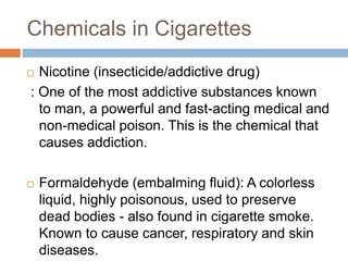 Chemicals in Cigarettes
 Nicotine (insecticide/addictive drug)
: One of the most addictive substances known
to man, a powerful and fast-acting medical and
non-medical poison. This is the chemical that
causes addiction.
 Formaldehyde (embalming fluid): A colorless
liquid, highly poisonous, used to preserve
dead bodies - also found in cigarette smoke.
Known to cause cancer, respiratory and skin
diseases.
 