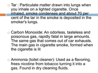  Tar : Particulate matter drawn into lungs when
you inhale on a lighted cigarette. Once
inhaled, smoke condenses and about 70 per
cent of the tar in the smoke is deposited in the
smoker's lungs.
 Carbon Monoxide: An odorless, tasteless and
poisonous gas, rapidly fatal in large amounts.
The same gas that comes out of car exhausts.
The main gas in cigarette smoke, formed when
the cigarette is lit
 Ammonia (toilet cleaner): Used as a flavoring,
frees nicotine from tobacco turning it into a
gas. Found in dry cleaning fluids.
 