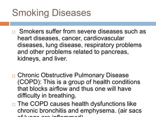 Smoking Diseases
 Smokers suffer from severe diseases such as
heart diseases, cancer, cardiovascular
diseases, lung disease, respiratory problems
and other problems related to pancreas,
kidneys, and liver.
 Chronic Obstructive Pulmonary Disease
(COPD): This is a group of health conditions
that blocks airflow and thus one will have
difficulty in breathing.
 The COPD causes health dysfunctions like
chronic bronchitis and emphysema. (air sacs
 