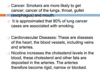  Cancer: Smokers are more likely to get
cancer; cancer of the lungs, throat, gullet
(esophagus) and mouth.
 It is approximated that 90% of lung cancer
cases are associated with smoking.
 Cardiovascular Diseases: These are diseases
of the heart, the blood vessels, including veins
and arteries.
 Nicotine increases the cholesterol levels in the
blood, these cholesterol and other fats are
deposited in the arteries. The arteries
therefore become rigid, narrow or blocked.
 