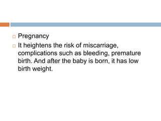  Pregnancy
 It heightens the risk of miscarriage,
complications such as bleeding, premature
birth. And after the baby is born, it has low
birth weight.
 