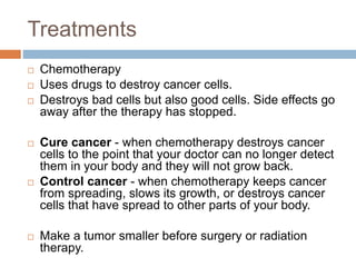 Treatments
 Chemotherapy
 Uses drugs to destroy cancer cells.
 Destroys bad cells but also good cells. Side effects go
away after the therapy has stopped.
 Cure cancer - when chemotherapy destroys cancer
cells to the point that your doctor can no longer detect
them in your body and they will not grow back.
 Control cancer - when chemotherapy keeps cancer
from spreading, slows its growth, or destroys cancer
cells that have spread to other parts of your body.
 Make a tumor smaller before surgery or radiation
therapy.
 