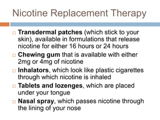 Nicotine Replacement Therapy
 Transdermal patches (which stick to your
skin), available in formulations that release
nicotine for either 16 hours or 24 hours
 Chewing gum that is available with either
2mg or 4mg of nicotine
 Inhalators, which look like plastic cigarettes
through which nicotine is inhaled
 Tablets and lozenges, which are placed
under your tongue
 Nasal spray, which passes nicotine through
the lining of your nose
 