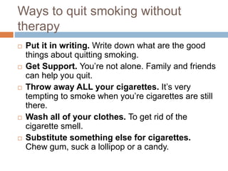 Ways to quit smoking without
therapy
 Put it in writing. Write down what are the good
things about quitting smoking.
 Get Support. You’re not alone. Family and friends
can help you quit.
 Throw away ALL your cigarettes. It’s very
tempting to smoke when you’re cigarettes are still
there.
 Wash all of your clothes. To get rid of the
cigarette smell.
 Substitute something else for cigarettes.
Chew gum, suck a lollipop or a candy.
 