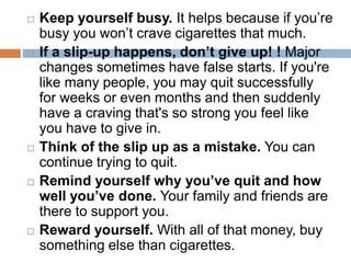  Keep yourself busy. It helps because if you’re
busy you won’t crave cigarettes that much.
 If a slip-up happens, don’t give up! ! Major
changes sometimes have false starts. If you're
like many people, you may quit successfully
for weeks or even months and then suddenly
have a craving that's so strong you feel like
you have to give in.
 Think of the slip up as a mistake. You can
continue trying to quit.
 Remind yourself why you’ve quit and how
well you’ve done. Your family and friends are
there to support you.
 Reward yourself. With all of that money, buy
something else than cigarettes.
 