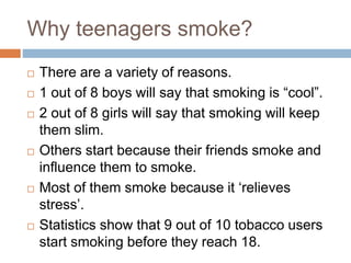 Why teenagers smoke?
 There are a variety of reasons.
 1 out of 8 boys will say that smoking is “cool”.
 2 out of 8 girls will say that smoking will keep
them slim.
 Others start because their friends smoke and
influence them to smoke.
 Most of them smoke because it ‘relieves
stress’.
 Statistics show that 9 out of 10 tobacco users
start smoking before they reach 18.
 