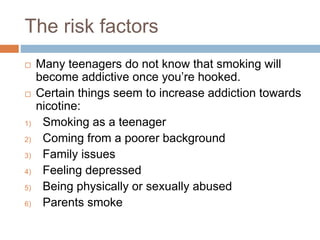 The risk factors
 Many teenagers do not know that smoking will
become addictive once you’re hooked.
 Certain things seem to increase addiction towards
nicotine:
1) Smoking as a teenager
2) Coming from a poorer background
3) Family issues
4) Feeling depressed
5) Being physically or sexually abused
6) Parents smoke
 